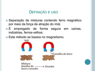 DEFINIÇÃO E USO
 Separação de misturas contendo ferro magnético
por meio da força de atração do ímã;
 É empregado de forma segura em usinas,
indústrias, ferros-velhos;
 Este método se baseia no magnetismo.
 