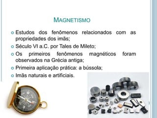 MAGNETISMO
 Estudos dos fenômenos relacionados com as
propriedades dos imãs;
 Século VI a.C. por Tales de Mileto;
 Os primeiros fenômenos magnéticos foram
observados na Grécia antiga;
 Primeira aplicação prática: a bússola;
 Imãs naturais e artificiais.
 