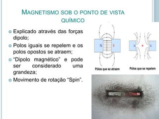 MAGNETISMO SOB O PONTO DE VISTA
QUÍMICO
 Explicado através das forças
dipolo;
 Polos iguais se repelem e os
polos opostos se atraem;
 “Dipolo magnético” e pode
ser considerado uma
grandeza;
 Movimento de rotação “Spin”.
 
