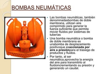 BOMBAS NEUMÁTICAS
 Las bombas neumáticas, también
denominadasbombas de doble
membrana, utilizan aire
comprimido para generar la
fuerza suficiente que permita
mover fluidos por sistemas de
tuberías
 Una bomba neumática o bomba
de doble membrana es
unabomba de desplazamiento
positivoque esaccionada por
aire a presiónpara el trasiego de
productos y fluidos.
 Por tanto, al ser
neumática,aprovecha la energía
del aire para transmitirlo al
fluidoincrementando su presión y
generando un caudal.
 