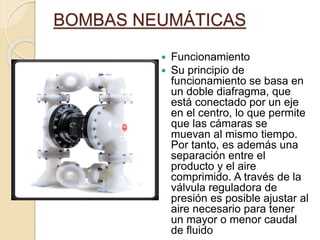 BOMBAS NEUMÁTICAS
 Funcionamiento
 Su principio de
funcionamiento se basa en
un doble diafragma, que
está conectado por un eje
en el centro, lo que permite
que las cámaras se
muevan al mismo tiempo.
Por tanto, es además una
separación entre el
producto y el aire
comprimido. A través de la
válvula reguladora de
presión es posible ajustar al
aire necesario para tener
un mayor o menor caudal
de fluido
 
