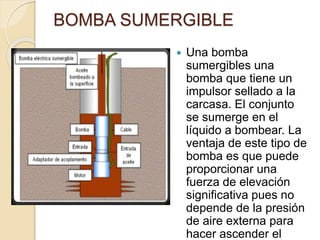 BOMBA SUMERGIBLE
 Una bomba
sumergibles una
bomba que tiene un
impulsor sellado a la
carcasa. El conjunto
se sumerge en el
líquido a bombear. La
ventaja de este tipo de
bomba es que puede
proporcionar una
fuerza de elevación
significativa pues no
depende de la presión
de aire externa para
hacer ascender el
 