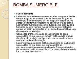 BOMBA SUMERGIBLE
 Funcionamiento
 La bomba se puede conectar con un tubo, manguera flexible
o bajar abajo de los carriles o de los alambres de guía de
modo que la bomba siente en "un acoplador del pie de los
platos", de tal forma conectándola con la tubería de salida.
Las bombas sumergibles se introducen dentro del líquido a
bombear, de esta manera nunca tienen que ser cebadas,
porque ya están sumergidas en el líquido.Estaconstituye una
de sus grandes ventajas.
 Otra de las grandes ventajas de las bombas de agua
sumergibles es que la propia presión del líquido lo empuja
directamente hacia la bomba, por lo que se puede ahorrar
una gran cantidad de energía.
 La principal característica del funcionamiento de las bombas
sumergibles es que todos sus componentes se
encuentransumergidos en algún líquido. Están recubiertas
por un cuerpo sellado que evita la corrosión y la oxidación de
los componentes internos.
 
