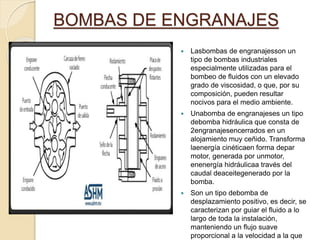 BOMBAS DE ENGRANAJES
 Lasbombas de engranajesson un
tipo de bombas industriales
especialmente utilizadas para el
bombeo de fluidos con un elevado
grado de viscosidad, o que, por su
composición, pueden resultar
nocivos para el medio ambiente.
 Unabomba de engranajeses un tipo
debomba hidráulica que consta de
2engranajesencerrados en un
alojamiento muy ceñido.​ Transforma
laenergía cinéticaen forma depar
motor, generada por unmotor,
enenergía hidráulicaa través del
caudal deaceitegenerado por la
bomba.
 Son un tipo debomba de
desplazamiento positivo, es decir, se
caracterizan por guiar el fluido a lo
largo de toda la instalación,
manteniendo un flujo suave
proporcional a la velocidad a la que
 