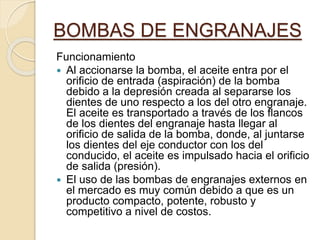 BOMBAS DE ENGRANAJES
Funcionamiento
 Al accionarse la bomba, el aceite entra por el
orificio de entrada (aspiración) de la bomba
debido a la depresión creada al separarse los
dientes de uno respecto a los del otro engranaje.
El aceite es transportado a través de los flancos
de los dientes del engranaje hasta llegar al
orificio de salida de la bomba, donde, al juntarse
los dientes del eje conductor con los del
conducido, el aceite es impulsado hacia el orificio
de salida (presión).
 El uso de las bombas de engranajes externos en
el mercado es muy común debido a que es un
producto compacto, potente, robusto y
competitivo a nivel de costos.
 