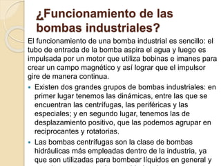 ¿Funcionamiento de las
bombas industriales?
El funcionamiento de una bomba industrial es sencillo: el
tubo de entrada de la bomba aspira el agua y luego es
impulsada por un motor que utiliza bobinas e imanes para
crear un campo magnético y así lograr que el impulsor
gire de manera continua.
 Existen dos grandes grupos de bombas industriales: en
primer lugar tenemos las dinámicas, entre las que se
encuentran las centrífugas, las periféricas y las
especiales; y en segundo lugar, tenemos las de
desplazamiento positivo, que las podemos agrupar en
reciprocantes y rotatorias.
 Las bombas centrífugas son la clase de bombas
hidráulicas más empleadas dentro de la industria, ya
que son utilizadas para bombear líquidos en general y
 