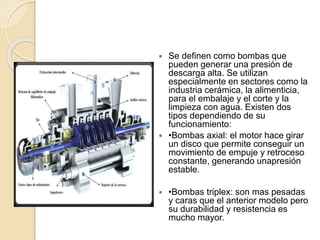  Se definen como bombas que
pueden generar una presión de
descarga alta. Se utilizan
especialmente en sectores como la
industria cerámica, la alimenticia,
para el embalaje y el corte y la
limpieza con agua. Existen dos
tipos dependiendo de su
funcionamiento:
 •Bombas axial: el motor hace girar
un disco que permite conseguir un
movimiento de empuje y retroceso
constante, generando unapresión
estable.
 •Bombas triplex: son mas pesadas
y caras que el anterior modelo pero
su durabilidad y resistencia es
mucho mayor.
 
