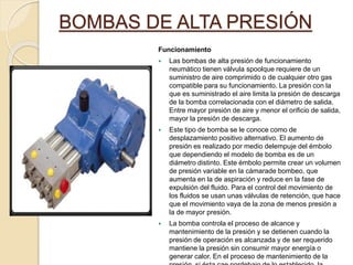 BOMBAS DE ALTA PRESIÓN
Funcionamiento
 Las bombas de alta presión de funcionamiento
neumático tienen válvula spoolque requiere de un
suministro de aire comprimido o de cualquier otro gas
compatible para su funcionamiento. La presión con la
que es suministrado el aire limita la presión de descarga
de la bomba correlacionada con el diámetro de salida.
Entre mayor presión de aire y menor el orificio de salida,
mayor la presión de descarga.
 Este tipo de bomba se le conoce como de
desplazamiento positivo alternativo. El aumento de
presión es realizado por medio delempuje del émbolo
que dependiendo el modelo de bomba es de un
diámetro distinto. Este émbolo permite crear un volumen
de presión variable en la cámarade bombeo, que
aumenta en la de aspiración y reduce en la fase de
expulsión del fluido. Para el control del movimiento de
los fluidos se usan unas válvulas de retención, que hace
que el movimiento vaya de la zona de menos presión a
la de mayor presión.
 La bomba controla el proceso de alcance y
mantenimiento de la presión y se detienen cuando la
presión de operación es alcanzada y de ser requerido
mantiene la presión sin consumir mayor energía o
generar calor. En el proceso de mantenimiento de la
 
