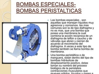 BOMBAS ESPECIALES-
BOMBAS PERISTALTICAS
 Las bombas especiales , son
aquellas que manejan líquidos muy
agresivos y corrosivos. las mas
comunes son la de tipo diafragma y
no es mas, que una bomba que
posee una membrana la cual
combina la acción recíproca de un
diafragma de teflón o caucho y de
válvulas que abren y cierran de
acuerdo al movimiento del
diafragma. A veces a este tipo de
bomba también se llama bomba de
membrana.
 Una bomba peristáltica o de
manguera, están dentro del tipo de
bombas hidráulicas de
desplazamiento positivo, éstas
toman su nombre del proceso
biológico de la peristalsis
contracciones musculares que
 