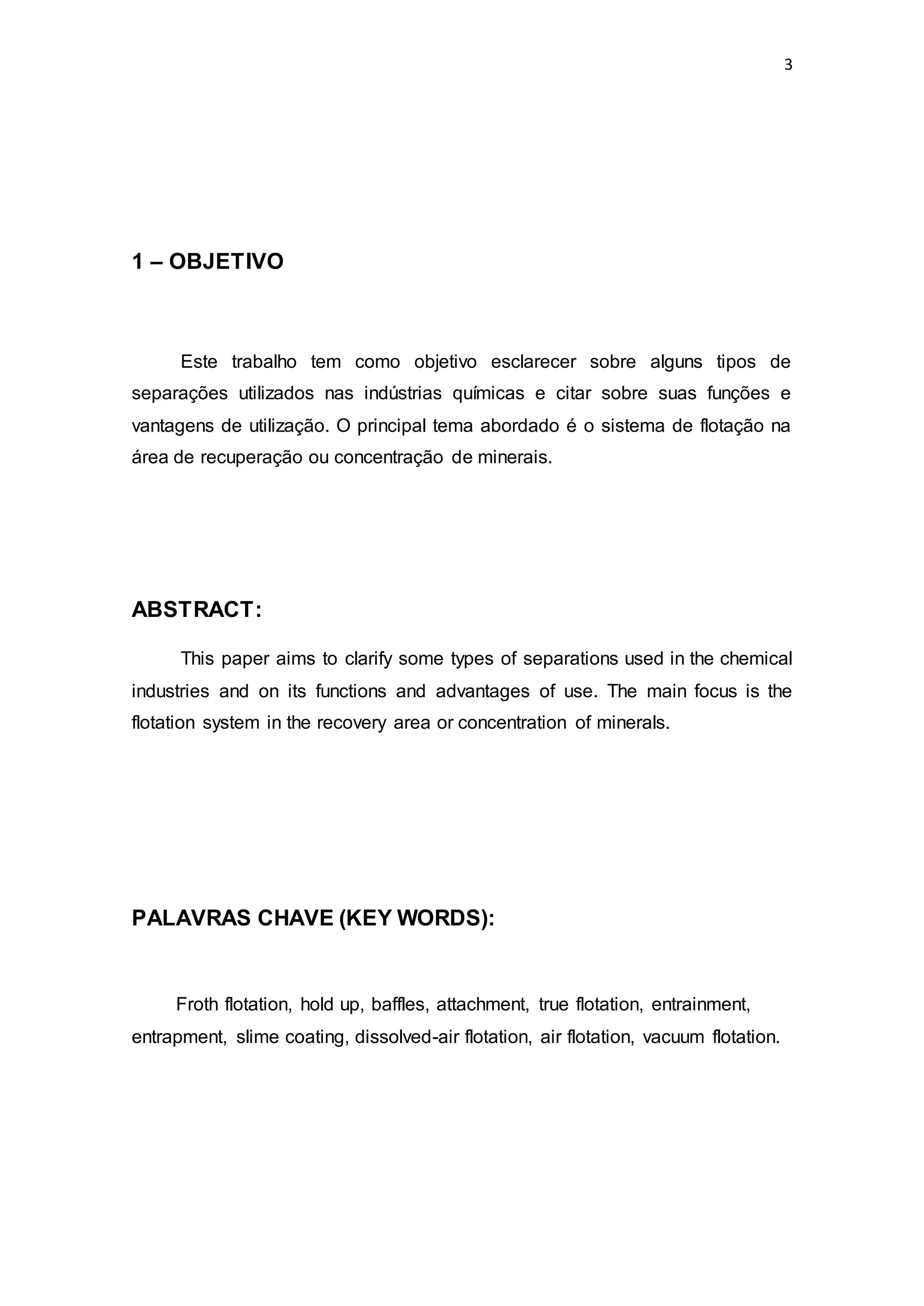 3
1 – OBJETIVO
Este trabalho tem como objetivo esclarecer sobre alguns tipos de
separações utilizados nas indústrias químicas e citar sobre suas funções e
vantagens de utilização. O principal tema abordado é o sistema de flotação na
área de recuperação ou concentração de minerais.
ABSTRACT:
This paper aims to clarify some types of separations used in the chemical
industries and on its functions and advantages of use. The main focus is the
flotation system in the recovery area or concentration of minerals.
PALAVRAS CHAVE (KEY WORDS):
Froth flotation, hold up, baffles, attachment, true flotation, entrainment,
entrapment, slime coating, dissolved-air flotation, air flotation, vacuum flotation.
 
