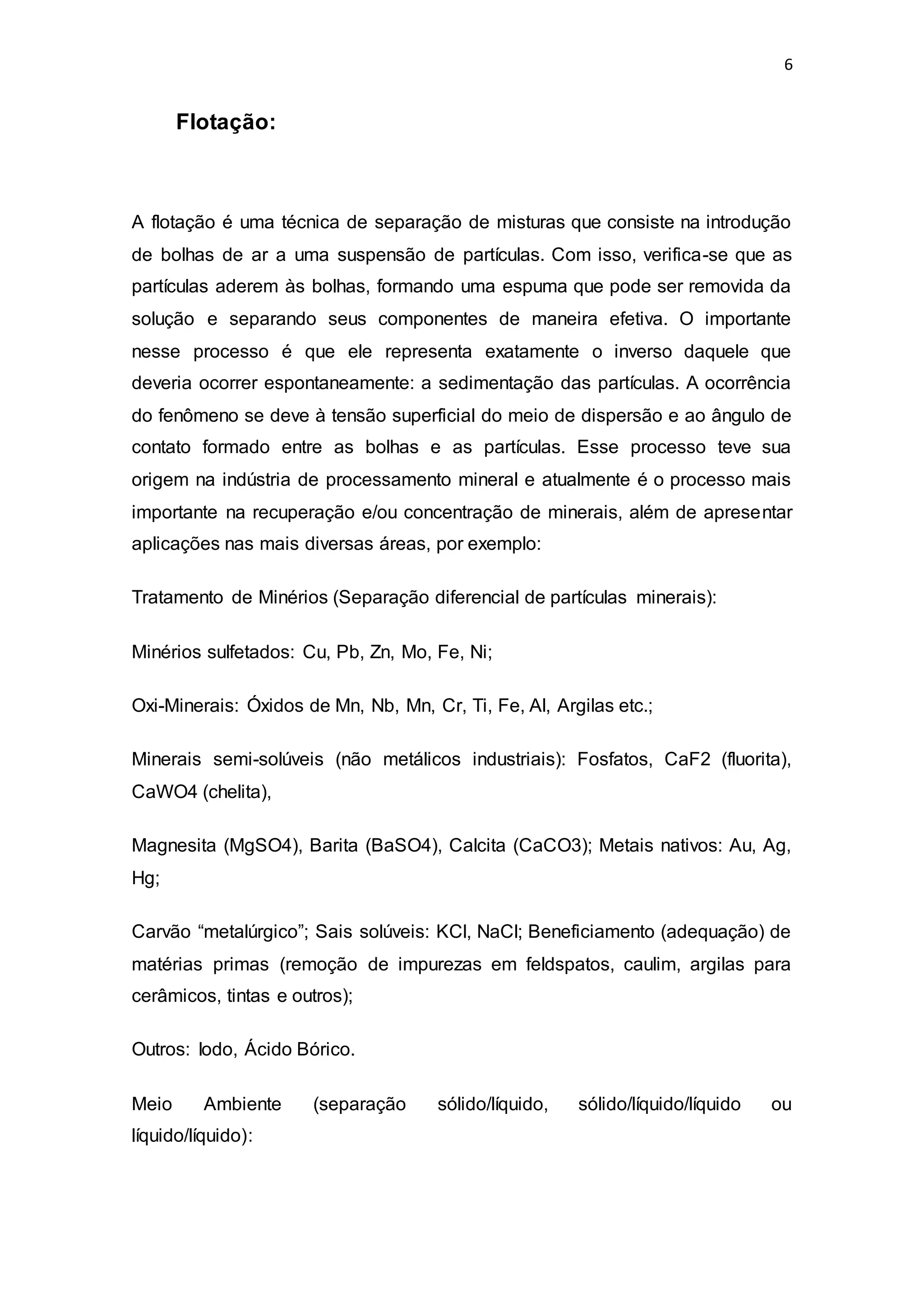 6
Flotação:
A flotação é uma técnica de separação de misturas que consiste na introdução
de bolhas de ar a uma suspensão de partículas. Com isso, verifica-se que as
partículas aderem às bolhas, formando uma espuma que pode ser removida da
solução e separando seus componentes de maneira efetiva. O importante
nesse processo é que ele representa exatamente o inverso daquele que
deveria ocorrer espontaneamente: a sedimentação das partículas. A ocorrência
do fenômeno se deve à tensão superficial do meio de dispersão e ao ângulo de
contato formado entre as bolhas e as partículas. Esse processo teve sua
origem na indústria de processamento mineral e atualmente é o processo mais
importante na recuperação e/ou concentração de minerais, além de apresentar
aplicações nas mais diversas áreas, por exemplo:
Tratamento de Minérios (Separação diferencial de partículas minerais):
Minérios sulfetados: Cu, Pb, Zn, Mo, Fe, Ni;
Oxi-Minerais: Óxidos de Mn, Nb, Mn, Cr, Ti, Fe, Al, Argilas etc.;
Minerais semi-solúveis (não metálicos industriais): Fosfatos, CaF2 (fluorita),
CaWO4 (chelita),
Magnesita (MgSO4), Barita (BaSO4), Calcita (CaCO3); Metais nativos: Au, Ag,
Hg;
Carvão “metalúrgico”; Sais solúveis: KCl, NaCl; Beneficiamento (adequação) de
matérias primas (remoção de impurezas em feldspatos, caulim, argilas para
cerâmicos, tintas e outros);
Outros: Iodo, Ácido Bórico.
Meio Ambiente (separação sólido/líquido, sólido/líquido/líquido ou
líquido/líquido):
 