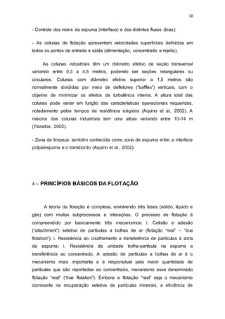 10
- Controle dos níveis da espuma (interface) e dos distintos fluxos (bias);
- As colunas de flotação apresentam velocidades superficiais definidas em
todos os pontos de entrada e saída (alimentação, concentrado e rejeito).
As colunas industriais têm um diâmetro efetivo de seção transversal
variando entre 0,3 a 4,5 metros, podendo ser seções retangulares ou
circulares. Colunas com diâmetro efetivo superior a 1,5 metros são
normalmente divididas por meio de defletores (“baffles”) verticais, com o
objetivo de minimizar os efeitos de turbulência interna. A altura total das
colunas pode variar em função das características operacionais requeridas,
notadamente pelos tempos de residência exigidos (Aquino et al., 2002). A
maioria das colunas industriais tem uma altura variando entre 10-14 m
(Yianatos, 2002).
- Zona de limpeza: também conhecida como zona de espuma entre a interface
polpa/espuma e o transbordo (Aquino et al., 2002).
4 – PRINCÍPIOS BÁSICOS DA FLOTAÇÃO
A teoria da flotação é complexa, envolvendo três fases (sólido, líquido e
gás) com muitos subprocessos e interações. O processo de flotação é
compreendido por basicamente três mecanismos: i. Colisão e adesão
(“attachment”) seletiva de partículas a bolhas de ar (flotação “real” – “true
flotation”); i. Resistência ao cisalhamento e transferência de partículas à zona
de espuma; i. Resistência da unidade bolha-partícula na espuma e
transferência ao concentrado. A adesão de partículas a bolhas de ar é o
mecanismo mais importante e é responsável pela maior quantidade de
partículas que são reportadas ao concentrado, mecanismo esse denominado
flotação “real” (“true flotation”). Embora a flotação “real” seja o mecanismo
dominante na recuperação seletiva de partículas minerais, a eficiência de
 