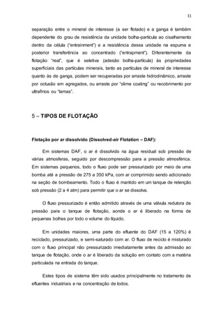 11
separação entre o mineral de interesse (a ser flotado) e a ganga é também
dependente do grau de resistência da unidade bolha-partícula ao cisalhamento
dentro da célula (“entrainment”) e a resistência dessa unidade na espuma e
posterior transferência ao concentrado (“entrapment”). Diferentemente da
flotação “real”, que é seletiva (adesão bolha-partícula) às propriedades
superficiais das partículas minerais, tanto as partículas de mineral de interesse
quanto às de ganga, podem ser recuperadas por arraste hidrodinâmico, arraste
por oclusão em agregados, ou arraste por “slime coating” ou recobrimento por
ultrafinos ou “lamas”.
5 – TIPOS DE FLOTAÇÃO
Flotação por ar dissolvido (Dissolved-air Flotation – DAF):
Em sistemas DAF, o ar é dissolvido na água residual sob pressão de
várias atmosferas, seguido por descompressão para a pressão atmosférica.
Em sistemas pequenos, todo o fluxo pode ser pressurizado por meio de uma
bomba até a pressão de 275 a 350 kPa, com ar comprimido sendo adicionado
na seção de bombeamento. Todo o fluxo é mantido em um tanque de retenção
sob pressão (2 a 4 atm) para permitir que o ar se dissolva.
O fluxo pressurizado é então admitido através de uma válvula redutora de
pressão para o tanque de flotação, aonde o ar é liberado na forma de
pequenas bolhas por todo o volume do líquido.
Em unidades maiores, uma parte do efluente do DAF (15 a 120%) é
reciclado, pressurizado, e semi-saturado com ar. O fluxo de reciclo é misturado
com o fluxo principal não pressurizado imediatamente antes da admissão ao
tanque de flotação, onde o ar é liberado da solução em contato com a matéria
particulada na entrada do tanque.
Estes tipos de sistema têm sido usados principalmente no tratamento de
efluentes industriais e na concentração de lodos.
 