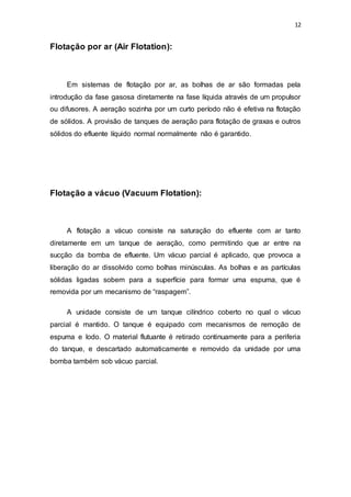 12
Flotação por ar (Air Flotation):
Em sistemas de flotação por ar, as bolhas de ar são formadas pela
introdução da fase gasosa diretamente na fase líquida através de um propulsor
ou difusores. A aeração sozinha por um curto período não é efetiva na flotação
de sólidos. A provisão de tanques de aeração para flotação de graxas e outros
sólidos do efluente líquido normal normalmente não é garantido.
Flotação a vácuo (Vacuum Flotation):
A flotação a vácuo consiste na saturação do efluente com ar tanto
diretamente em um tanque de aeração, como permitindo que ar entre na
sucção da bomba de efluente. Um vácuo parcial é aplicado, que provoca a
liberação do ar dissolvido como bolhas minúsculas. As bolhas e as partículas
sólidas ligadas sobem para a superfície para formar uma espuma, que é
removida por um mecanismo de “raspagem”.
A unidade consiste de um tanque cilíndrico coberto no qual o vácuo
parcial é mantido. O tanque é equipado com mecanismos de remoção de
espuma e lodo. O material flutuante é retirado continuamente para a periferia
do tanque, e descartado automaticamente e removido da unidade por uma
bomba também sob vácuo parcial.
 