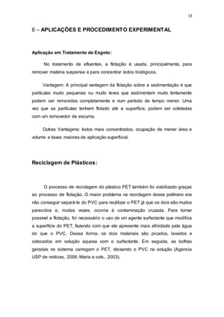 13
6 – APLICAÇÕES E PROCEDIMENTO EXPERIMENTAL
Aplicação em Tratamento de Esgoto:
No tratamento de efluentes, a flotação é usada, principalmente, para
remover matéria suspensa e para concentrar lodos biológicos.
Vantagem: A principal vantagem da flotação sobre a sedimentação é que
partículas muito pequenas ou muito leves que sedimentam muito lentamente
podem ser removidas completamente e num período de tempo menor. Uma
vez que as partículas tenham flotado até a superfície, podem ser coletadas
com um removedor de escuma.
Outras Vantagens: lodos mais concentrados, ocupação de menor área e
volume e taxas maiores de aplicação superficial.
Reciclagem de Plásticos:
O processo de reciclagem do plástico PET também foi viabilizado graças
ao processo de flotação. O maior problema na reciclagem desse polímero era
não conseguir separá-lo do PVC para reutilizar o PET já que os dois são muitos
parecidos e, muitas vezes, ocorria à contaminação cruzada. Para tornar
possível a flotação, foi necessário o uso de um agente surfactante que modifica
a superfície do PET, fazendo com que ele apresente mais afinidade pela água
do que o PVC. Dessa forma, os dois materiais são picados, lavados e
colocados em solução aquosa com o surfactante. Em seguida, as bolhas
geradas no sistema carregam o PET, deixando o PVC na solução (Agencia
USP de notícias, 2006; Maria e cols., 2003).
 