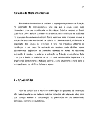 14
Flotação de Microorganismos:
Recentemente observamos também o emprego do processo de flotação
na separação de microrganismos, uma vez que a célula, pelas suas
dimensões, pode ser considerada um biocolóide. Estudos recentes no Brasil
(DeSousa, 2007) tentam viabilizar essa técnica para separação de leveduras
no processo de produção de álcool. Como sabemos, esse processo envolve a
adição de leveduras aos tanques de cevada ou caldo de cana e, atualmente, a
separação das células de leveduras é feita nas indústrias utilizando-se
centrífugas – por meio da aplicação de rotações muito rápidas, esses
equipamentos depositam as partículas (células) no fundo do recipiente
submetido à rotação. No entanto, a aplicação da flotação em destilarias faria
com que a levedura produtora de álcool fosse seletivamente separada dos
organismos contaminantes (flotação seletiva), como atualmente é feito para o
enriquecimento de minérios de baixos teores.
7 – CONCLUSÃO
Pode-se concluir que a flotação e outros tipos de processo de separação
são muito importantes na indústria química, pois eles são altamente vitais para
que consiga realizar a concentração ou purificação de um determinado
composto, elemento ou substância.
 