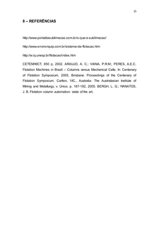 15
8 – REFERÊNCIAS
http://www.portaldasublimacao.com.br/o-que-e-sublimacao/
http://www.environquip.com.br/sistema-de-flotacao.htm
http://w.iq.unesp.br/flotacao/index.htm
CETEM/MCT, 850 p, 2002. ARAUJO, A. C.; VIANA, P.R.M.; PERES, A.E.C.
Flotation Machines in Brazil – Columns versus Mechanical Cells. In: Centenary
of Flotation Symposium, 2005, Brisbane. Proceedings of the Centenary of
Flotation Symposium. Carlton, VIC., Australia: The Australasian Institute of
MIning and Metallurgy, v. Único. p. 187-192, 2005. BERGH, L. G.; YIANATOS,
J. B. Flotation column automation: state of the art.
 