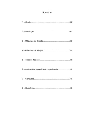 Sumário
1 – Objetivo........................................................................03
2 – Introdução....................................................................04
3 – Máquinas de flotação...................................................09
4 – Princípios de flotação...................................................11
5 – Tipos de flotação..........................................................12
6 – Aplicação e procedimento experimental......................14
7 – Conclusão....................................................................16
8 – Referências..................................................................16
 