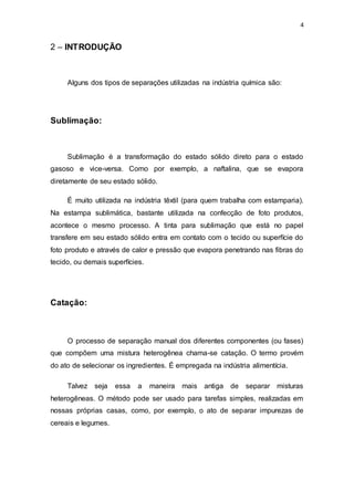 4
2 – INTRODUÇÃO
Alguns dos tipos de separações utilizadas na indústria química são:
Sublimação:
Sublimação é a transformação do estado sólido direto para o estado
gasoso e vice-versa. Como por exemplo, a naftalina, que se evapora
diretamente de seu estado sólido.
É muito utilizada na indústria têxtil (para quem trabalha com estamparia).
Na estampa sublimática, bastante utilizada na confecção de foto produtos,
acontece o mesmo processo. A tinta para sublimação que está no papel
transfere em seu estado sólido entra em contato com o tecido ou superfície do
foto produto e através de calor e pressão que evapora penetrando nas fibras do
tecido, ou demais superfícies.
Catação:
O processo de separação manual dos diferentes componentes (ou fases)
que compõem uma mistura heterogênea chama-se catação. O termo provém
do ato de selecionar os ingredientes. É empregada na indústria alimentícia.
Talvez seja essa a maneira mais antiga de separar misturas
heterogêneas. O método pode ser usado para tarefas simples, realizadas em
nossas próprias casas, como, por exemplo, o ato de separar impurezas de
cereais e legumes.
 