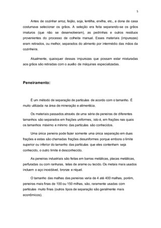 5
Antes de cozinhar arroz, feijão, soja, lentilha, ervilha, etc., a dona de casa
costumava selecionar os grãos. A seleção era feita separando-se os grãos
imaturos (que não se desenvolveram), as pedrinhas e outros resíduos
provenientes do processo de colheita manual. Esses materiais (impurezas)
eram retirados, ou melhor, separados do alimento por intermédio das mãos da
cozinheira.
Atualmente, quaisquer dessas impurezas que possam estar misturadas
aos grãos são retiradas com o auxílio de máquinas especializadas.
Peneiramento:
É um método de separação de partículas de acordo com o tamanho. É
muito utilizada na área de mineração e alimentícia.
Os materiais passados através de uma série de peneiras de diferentes
tamanhos são separados em frações uniformes, isto é, em frações nas quais
os tamanhos máximo e mínimo das partículas são conhecidos.
Uma única peneira pode fazer somente uma única separação em duas
frações e estas são chamadas frações desuniformes porque embora o limite
superior ou inferior do tamanho das partículas que eles contenham seja
conhecido, o outro limite é desconhecido.
As peneiras industriais são feitas em barras metálicas, placas metálicas,
perfuradas ou com ranhuras, telas de arame ou tecido. Os metais mais usados
incluem o aço inoxidável, bronze e níquel.
O tamanho das malhas das peneiras varia de 4 até 400 malhas, porém,
peneiras mais finas de 100 ou 150 milhas, são, raramente usadas com
partículas muito finas (outros tipos de separação são geralmente mais
econômicos).
 