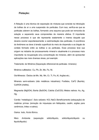 6
Flotação:
A flotação é uma técnica de separação de misturas que consiste na introdução
de bolhas de ar a uma suspensão de partículas. Com isso, verifica-se que as
partículas aderem às bolhas, formando uma espuma que pode ser removida da
solução e separando seus componentes de maneira efetiva. O importante
nesse processo é que ele representa exatamente o inverso daquele que
deveria ocorrer espontaneamente: a sedimentação das partículas. A ocorrência
do fenômeno se deve à tensão superficial do meio de dispersão e ao ângulo de
contato formado entre as bolhas e as partículas. Esse processo teve sua
origem na indústria de processamento mineral e atualmente é o processo mais
importante na recuperação e/ou concentração de minerais, além de apresentar
aplicações nas mais diversas áreas, por exemplo:
Tratamento de Minérios (Separação diferencial de partículas minerais):
Minérios sulfetados: Cu, Pb, Zn, Mo, Fe, Ni;
Oxi-Minerais: Óxidos de Mn, Nb, Mn, Cr, Ti, Fe, Al, Argilas etc.;
Minerais semi-solúveis (não metálicos industriais): Fosfatos, CaF2 (fluorita),
CaWO4 (chelita),
Magnesita (MgSO4), Barita (BaSO4), Calcita (CaCO3); Metais nativos: Au, Ag,
Hg;
Carvão “metalúrgico”; Sais solúveis: KCl, NaCl; Beneficiamento (adequação) de
matérias primas (remoção de impurezas em feldspatos, caulim, argilas para
cerâmicos, tintas e outros);
Outros: Iodo, Ácido Bórico.
Meio Ambiente (separação sólido/líquido, sólido/líquido/líquido ou
líquido/líquido):
 