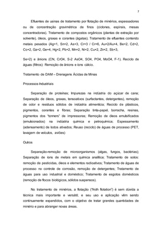 7
Efluentes de usinas de tratamento por flotação de minérios, espessadores
ou de concentração gravimétrica de finos (ciclones, espirais, mesas
concentradoras). Tratamento de compostos orgânicos (plantas de extração por
solvente), óleos, graxas e corantes (ágatas). Tratamento de efluentes contendo
metais pesados (Ag+1, Sn+2, As+3, Cr+3 / Cr+6, Au+2/Au+4, Be+2, Cd+2,
Co+2, Ga+2, Ge+4, Hg+2, Pb+2, Mn+2, Ni+2, Cu+2, Zn+2, Sb+3,
Se+2) e ânions (CN, CrO4, S-2 AsO4, SO4, PO4, MoO4, F-1). Reciclo de
águas (filtros): Remoção de ânions e íons cálcio.
Tratamento de DAM – Drenagens Ácidas de Minas
Processos Industriais
Separação de proteínas; Impurezas na indústria do açúcar de cana;
Separação de óleos, graxas, tensoativos (surfactantes, detergentes), remoção
de odor e resíduos sólidos de indústria alimentícia; Reciclo de plásticos,
pigmentos, corantes e fibras; Separação tinta-papel, borracha, resinas,
pigmentos dos “tonners” de impressoras; Remoção de óleos emulsificados
(emulsionados) na indústria química e petroquímica; Espessamento
(adensamento) de lodos ativados; Reuso (reciclo) de águas de processo (PET,
lavagem de veículos, aviões)
Outros
Separação-remoção de microorganismos (algas, fungos, bactérias);
Separação de íons de metais em química analítica; Tratamento de solos:
remoção de pesticidas, óleos e elementos radioativos; Tratamento de águas de
processo no controle de corrosão, remoção de detergentes; Tratamento de
águas para uso industrial e doméstico; Tratamento de esgotos domésticos
(remoção de flocos biológicos, sólidos suspensos).
No tratamento de minérios, a flotação (“froth flotation”) é sem dúvida a
técnica mais importante e versátil, e seu uso e aplicação vêm sendo
continuamente expandidos, com o objetivo de tratar grandes quantidades de
minério e para abranger novas áreas.
 