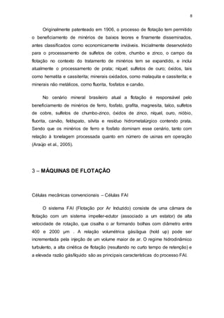 8
Originalmente patenteado em 1906, o processo de flotação tem permitido
o beneficiamento de minérios de baixos teores e finamente disseminados,
antes classificados como economicamente inviáveis. Inicialmente desenvolvido
para o processamento de sulfetos de cobre, chumbo e zinco, o campo da
flotação no contexto do tratamento de minérios tem se expandido, e inclui
atualmente o processamento de prata; níquel; sulfetos de ouro; óxidos, tais
como hematita e cassiterita; minerais oxidados, como malaquita e cassiterita; e
minerais não metálicos, como fluorita, fosfatos e carvão.
No cenário mineral brasileiro atual a flotação é responsável pelo
beneficiamento de minérios de ferro, fosfato, grafita, magnesita, talco, sulfetos
de cobre, sulfetos de chumbo-zinco, óxidos de zinco, níquel, ouro, nióbio,
fluorita, carvão, feldspato, silvita e resíduo hidrometalúrgico contendo prata.
Sendo que os minérios de ferro e fosfato dominam esse cenário, tanto com
relação à tonelagem processada quanto em número de usinas em operação
(Araújo et al., 2005).
3 – MÁQUINAS DE FLOTAÇÃO
Células mecânicas convencionais – Células FAI
O sistema FAI (Flotação por Ar Induzido) consiste de uma câmara de
flotação com um sistema impeller-edutor (associado a um estator) de alta
velocidade de rotação, que cisalha o ar formando bolhas com diâmetro entre
400 e 2000 µm . A relação volumétrica gás/água (hold up) pode ser
incrementada pela injeção de um volume maior de ar. O regime hidrodinâmico
turbulento, a alta cinética de flotação (resultando no curto tempo de retenção) e
a elevada razão gás/líquido são as principais características do processo FAI.
 