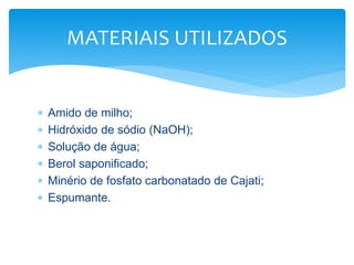  Amido de milho;
 Hidróxido de sódio (NaOH);
 Solução de água;
 Berol saponificado;
 Minério de fosfato carbonatado de Cajati;
 Espumante.
MATERIAIS UTILIZADOS
 