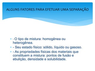  - O tipo de mistura: homogênea ou
heterogênea.
 - Seu estado físico: sólido, líquido ou gasoso.
 - As propriedades físicas dos materiais que
constituem a mistura: pontos de fusão e
ebulição, densidade e solubilidade.
ALGUNS FATORES PARA EFETUAR UMA SEPARAÇÃO
 