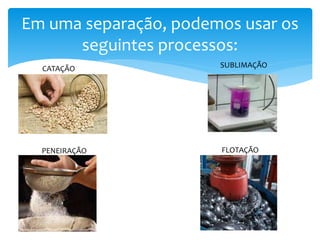 Em uma separação, podemos usar os
seguintes processos:
CATAÇÃO SUBLIMAÇÃO
PENEIRAÇÃO FLOTAÇÃO
 