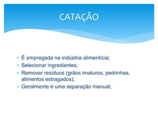  É empregada na indústria alimentícia;
 Selecionar ingredientes;
 Remover resíduos (grãos imaturos, pedrinhas,
alimentos estragados);
 Geralmente é uma separação manual;
CATAÇÃO
 