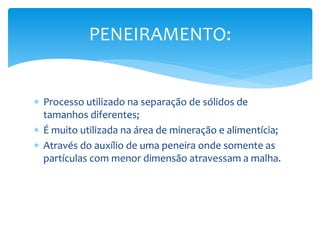  Processo utilizado na separação de sólidos de
tamanhos diferentes;
 É muito utilizada na área de mineração e alimentícia;
 Através do auxílio de uma peneira onde somente as
partículas com menor dimensão atravessam a malha.
PENEIRAMENTO:
 