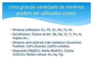  Minérios sulfetados: Cu, Pb, Zn, Mo, Fe, Ni;
 Oxi-Minerais: Óxidos de Mn, Nb, Mn, Cr, Ti, Fe, Al,
Argilas etc.;
 Minerais semi-solúveis (não metálicos industriais):
Fosfatos, CaF2 (fluorita), CaSO4 (chelita),
 Magnesita (MgSO4), Barita (BaSO4), Calcita
(CaCO3); Metais nativos: Au, Ag, Hg;
Uma grande variedade de minérios
podem ser utilizados como:
 