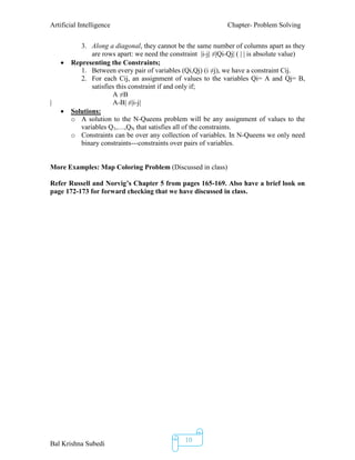 Artificial Intelligence Chapter- Problem Solving
Bal Krishna Subedi
10
3. Along a diagonal, they cannot be the same number of columns apart as they
are rows apart: we need the constraint |i-j| ≠|Qi-Qj| ( | | is absolute value)
 Representing the Constraints;
1. Between every pair of variables (Qi,Qj) (i ≠j), we have a constraint Cij.
2. For each Cij, an assignment of values to the variables Qi= A and Qj= B,
satisfies this constraint if and only if;
A ≠B
| A-B| ≠|i-j|
 Solutions:
o A solution to the N-Queens problem will be any assignment of values to the
variables Q1,…,QN that satisfies all of the constraints.
o Constraints can be over any collection of variables. In N-Queens we only need
binary constraints---constraints over pairs of variables.
More Examples: Map Coloring Problem (Discussed in class)
Refer Russell and Norvig’s Chapter 5 from pages 165-169. Also have a brief look on
page 172-173 for forward checking that we have discussed in class.
 