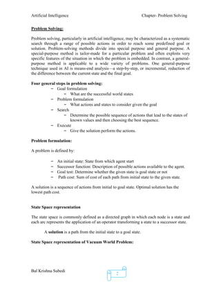 Artificial Intelligence Chapter- Problem Solving
Bal Krishna Subedi
2
Problem Solving:
Problem solving, particularly in artificial intelligence, may be characterized as a systematic
search through a range of possible actions in order to reach some predefined goal or
solution. Problem-solving methods divide into special purpose and general purpose. A
special-purpose method is tailor-made for a particular problem and often exploits very
specific features of the situation in which the problem is embedded. In contrast, a general-
purpose method is applicable to a wide variety of problems. One general-purpose
technique used in AI is means-end analysis—a step-by-step, or incremental, reduction of
the difference between the current state and the final goal.
Four general steps in problem solving:
– Goal formulation
– What are the successful world states
– Problem formulation
– What actions and states to consider given the goal
– Search
– Determine the possible sequence of actions that lead to the states of
known values and then choosing the best sequence.
– Execute
– Give the solution perform the actions.
Problem formulation:
A problem is defined by:
– An initial state: State from which agent start
– Successor function: Description of possible actions available to the agent.
– Goal test: Determine whether the given state is goal state or not
– Path cost: Sum of cost of each path from initial state to the given state.
A solution is a sequence of actions from initial to goal state. Optimal solution has the
lowest path cost.
State Space representation
The state space is commonly defined as a directed graph in which each node is a state and
each arc represents the application of an operator transforming a state to a successor state.
A solution is a path from the initial state to a goal state.
State Space representation of Vacuum World Problem:
 