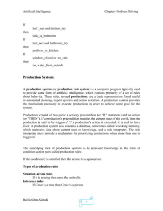 Artificial Intelligence Chapter- Problem Solving
Bal Krishna Subedi
4
If
hall _wet and kitchen_dry
then
leak_in_bathroom
If
hall_wet and bathroom_dry
then
problem_in_kitchen
If
window_closed or no_rain
then
no_water_from_outside
Production System:
A production system (or production rule system) is a computer program typically used
to provide some form of artificial intelligence, which consists primarily of a set of rules
about behavior. These rules, termed productions, are a basic representation found useful
in automated planning, expert systems and action selection. A production system provides
the mechanism necessary to execute productions in order to achieve some goal for the
system.
Productions consist of two parts: a sensory precondition (or "IF" statement) and an action
(or "THEN"). If a production's precondition matches the current state of the world, then the
production is said to be triggered. If a production's action is executed, it is said to have
fired. A production system also contains a database, sometimes called worcking memory,
which maintains data about current state or knowledge, and a rule interpreter. The rule
interpreter must provide a mechanism for prioritizing productions when more than one is
triggered.
The underlying idea of production systems is to represent knowledge in the form of
condition-action pairs called production rules:
If the condition C is satisfied then the action A is appropriate.
Types of production rules
Situation-action rules
If it is raining then open the umbrella.
Inference rules
If Cesar is a man then Cesar is a person
 