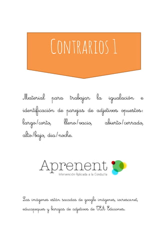 Contrarios 1 
Material para trabajar la igualación e identificación de parejas de adjetivos opuestos: largo/corto, lleno/vacio, abierto/cerrado, alto/bajo, dia/noche. 
Las imágenes están sacadas de google imágenes, iocresco.net, educapeques y barajas de adjetivos de TEA Ediciones.  