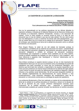 LA CUESTIÓN DE LA CALIDAD DE LA EDUCACIÓN
Orlando Pulido Chaves
Instituto Nacional Superior de Pedagogía
Universidad Pedagógica Nacional
Foro Latinoamericano de Políticas Educativas –FLAPE Colombia

Hoy se ha generalizado en las políticas educativas de las últimas décadas la
expresión anotada y criticada por la fallecida Relatora de las Naciones Unidas para
el Derecho a la Educación, Katarina Tomasevski: “acceso a una educación de
calidad”. Como si fuera posible un acuerdo social en torno a la idea de una
educación que no sea de calidad o que sea de mala calidad. Por eso vale la pena
que nos detengamos un poco a examinar de dónde sale este planteamiento, ¿por
qué se insiste tanto hoy en el tema de la calidad de la educación? Dejando claro,
sin embargo, que entendemos el tema de la calidad de educación como un atributo
del derecho a la educación.
Para Angulo Riasco, la edad de oro del estado de bienestar produjo la
“consolidación cuantitativa de los sistemas de educación de masas”, caracterizados
por altas tasas de educación obligatoria, administración educativa central, leyes de
educación obligatoria y énfasis en enfoques de educación ciudadana;
características que empezaron a cambiar hacia mediados de los años setenta,
cuando el énfasis neoliberal las traslada a lo que él llama el “ciclo cualitativo”, que
hace referencia a aspectos más “ideológicos” e “internos” relacionados con la
calidad de la educación1.
Este énfasis constituye un aspecto decisivo porque, tal vez, lo más importante del
neoliberalismo tiene que ver con que se presentó como una estrategia de ajuste del
capitalismo que logró consolidar un nuevo tipo de fundamento ideológico, una
doctrina que sirvió para dar cohesión y organicidad a los ajustes requeridos por la
crisis que hizo presencia con fuerza hacia la década de los setenta del siglo pasado
y para unificar la acción de todos los defensores del capitalismo llegando a afectar
inclusive a los partidos social demócratas. De allí que para designarlo también se
han utilizado indistintamente las denominaciones de “nueva derecha” y “neo
conservadurismo”2. Esta dimensión ideológica del neoliberalismo hace de la
educación un instrumento central para su estrategia de ajuste del capitalismo.
Los profesores Bustamante y Díaz han realizado un rastreo de los antecedentes del
tema de la calidad en la política educativa en Colombia y ubican en la década de
los 90 la aparición de una “nueva” dinámica internacional conocida como
“evaluación de la calidad educativa” que
respondía a requerimientos
internacionales avalados por quienes tomaban las decisiones en política educativa

1

Angulo Riasco, J. Félix, El neoliberalismo o el surgimiento del mercado educativo, en: Escuela
pública y sociedad neoliberal, Miño y Dávila Editores, Málaga, segunda edición, enero 1999. p. 17y ss.
2
Pulido, Orlando, Posneoliberalismo y educación: Nuevos escenarios y desafíos en las políticas
educativas en América Latina, Guión utilizado en la presentación realizada por el autor en el panel del
mismo nombre, en el Auditorio José Accúrcio, de la Universidad Federal del Estado de Pará,
organizado por CLACSO en el marco del Foro Social Mundial, Belém de Pará, Brasil, enero 28 de
2009.

1

 