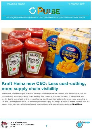 A fortnightly newsletter by OPEP - The Operations & Supply Chain Club of IIM Raipur
VOLUME 8 ISSUE 1 15 AUGUST 2019
Kraft Heinz new CEO: Less cost-cutting,
more supply chain visibility

Kraft Heinz, the third-largest food and beverage company in North America, has decided focus on the
bottomline by improving supply chain visibility. The company recorded 5% drop in sales which was
mostly due to controllable inﬂation in packaging, freight, overtime and maintenance costs according to
the new CEO Miguel Patricio . To meet his goals of bringing the company back to health, Patricio said the
supply chain teams need to focus less on cost-cutting and improve their operations. Read More
PEP
1
 