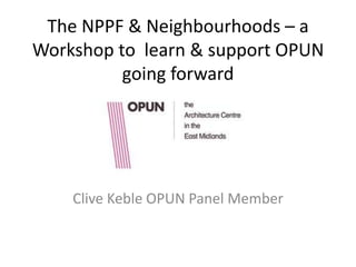 The NPPF & Neighbourhoods – a
Workshop to learn & support OPUN
          going forward




    Clive Keble OPUN Panel Member
 