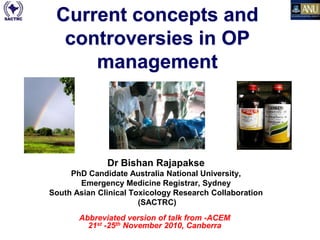 Current concepts and
  controversies in OP
     management




                 Dr Bishan Rajapakse
     PhD Candidate Australia National University,
       Emergency Medicine Registrar, Sydney
South Asian Clinical Toxicology Research Collaboration
                       (SACTRC)
       Abbreviated version of talk from -ACEM
         21st -25th November 2010, Canberra
        Dr Bishan Rajapakse - OP Update (Port Hedland Jan 31st2012)
 