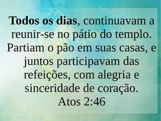 Todos os dias, continuavam a
reunir-se no pátio do templo.
Partiam o pão em suas casas, e
juntos participavam das
refeições, com alegria e
sinceridade de coração.
Atos 2:46
 