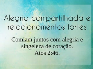 Alegria compartilhada e
relacionamentos fortes
Comiam juntos com alegria e
singeleza de coração.
Atos 2:46.
 