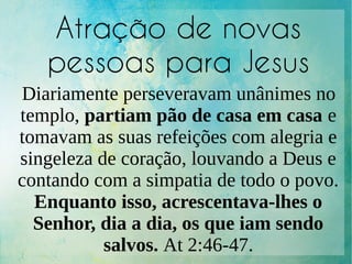 Atração de novas
pessoas para Jesus
Diariamente perseveravam unânimes no
templo, partiam pão de casa em casa e
tomavam as suas refeições com alegria e
singeleza de coração, louvando a Deus e
contando com a simpatia de todo o povo.
Enquanto isso, acrescentava-lhes o
Senhor, dia a dia, os que iam sendo
salvos. At 2:46-47.
 
