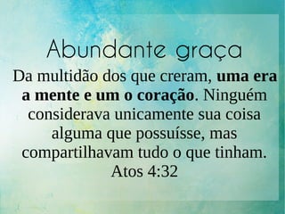 Abundante graça
Da multidão dos que creram, uma era
a mente e um o coração. Ninguém
considerava unicamente sua coisa
alguma que possuísse, mas
compartilhavam tudo o que tinham.
Atos 4:32
 