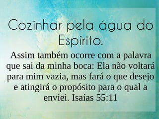 Cozinhar pela água do
Espírito.
Assim também ocorre com a palavra
que sai da minha boca: Ela não voltará
para mim vazia, mas fará o que desejo
e atingirá o propósito para o qual a
enviei. Isaías 55:11
 