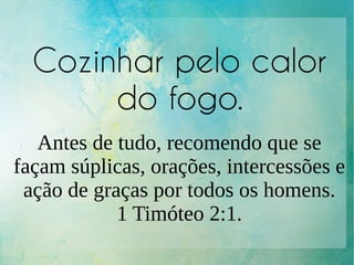 Cozinhar pelo calor
do fogo.
Antes de tudo, recomendo que se
façam súplicas, orações, intercessões e
ação de graças por todos os homens.
1 Timóteo 2:1.
 