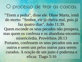 O processo de tirar as cascas.
"Tirem a pedra", disse ele. Disse Marta, irmã
do morto: "Senhor, ele já cheira mal, pois já
faz quatro dias". João 11:39.
Quem esconde os seus pecados não prospera,
mas quem os confessa e os abandona encontra
misericórdia. Provérbios 28:13
Portanto, confessem os seus pecados uns aos
outros e orem uns pelos outros para serem
curados. A oração de um justo é poderosa e
eficaz. Tiago 5:16
 