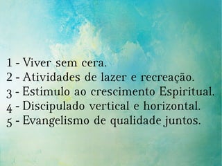 1 - Viver sem cera.
2 - Atividades de lazer e recreação.
3 - Estímulo ao crescimento Espiritual.
4 - Discipulado vertical e horizontal.
5 - Evangelismo de qualidade juntos.
 