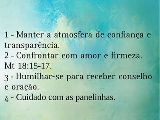 1 - Manter a atmosfera de confiança e
transparência.
2 - Confrontar com amor e firmeza.
Mt 18:15-17.
3 - Humilhar-se para receber conselho
e oração.
4 - Cuidado com as panelinhas.
 